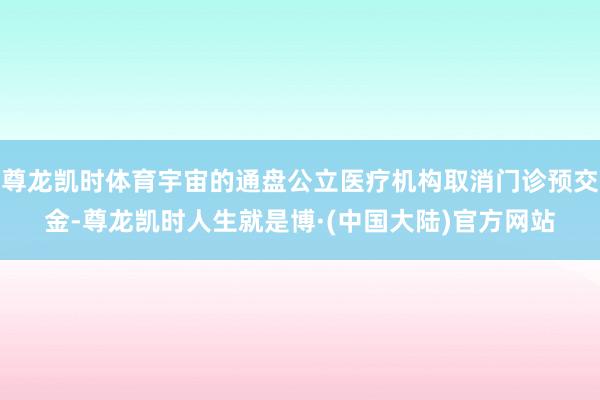 尊龙凯时体育宇宙的通盘公立医疗机构取消门诊预交金-尊龙凯时人生就是博·(中国大陆)官方网站