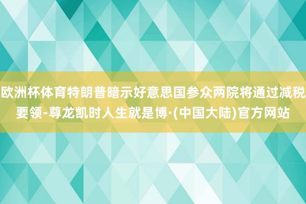 欧洲杯体育特朗普暗示好意思国参众两院将通过减税要领-尊龙凯时人生就是博·(中国大陆)官方网站