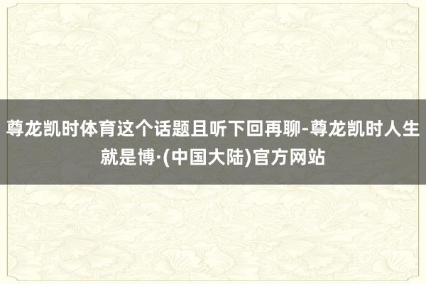 尊龙凯时体育这个话题且听下回再聊-尊龙凯时人生就是博·(中国大陆)官方网站