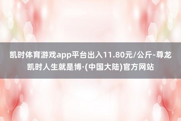 凯时体育游戏app平台出入11.80元/公斤-尊龙凯时人生就是博·(中国大陆)官方网站