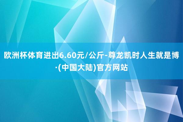 欧洲杯体育进出6.60元/公斤-尊龙凯时人生就是博·(中国大陆)官方网站