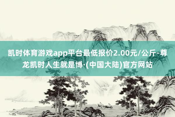 凯时体育游戏app平台最低报价2.00元/公斤-尊龙凯时人生就是博·(中国大陆)官方网站