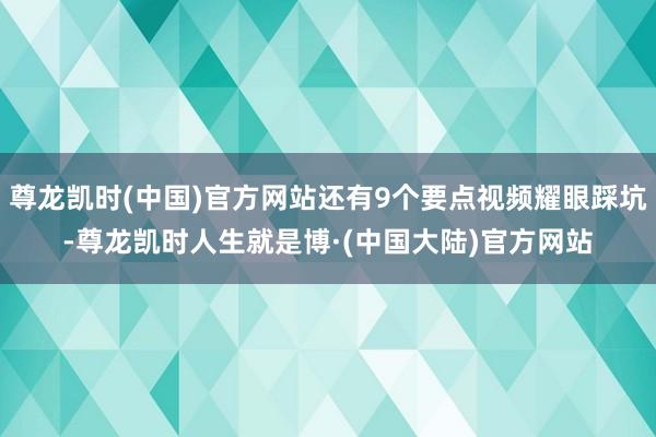 尊龙凯时(中国)官方网站还有9个要点视频耀眼踩坑-尊龙凯时人生就是博·(中国大陆)官方网站