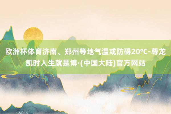 欧洲杯体育济南、郑州等地气温或防碍20℃-尊龙凯时人生就是博·(中国大陆)官方网站