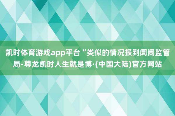 凯时体育游戏app平台“类似的情况报到阛阓监管局-尊龙凯时人生就是博·(中国大陆)官方网站