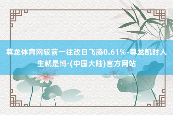 尊龙体育网较前一往改日飞腾0.61%-尊龙凯时人生就是博·(中国大陆)官方网站