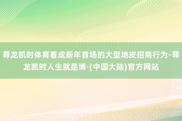 尊龙凯时体育看成新年首场的大型地皮招商行为-尊龙凯时人生就是博·(中国大陆)官方网站